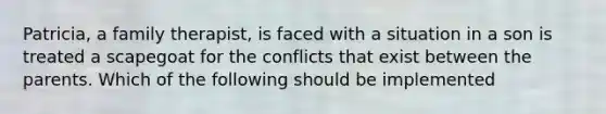 Patricia, a family therapist, is faced with a situation in a son is treated a scapegoat for the conflicts that exist between the parents. Which of the following should be implemented