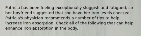 Patricia has been feeling exceptionally sluggish and fatigued, so her boyfriend suggested that she have her iron levels checked. Patricia's physician recommends a number of tips to help increase iron absorption. Check all of the following that can help enhance iron absorption in the body.