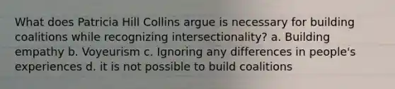 What does Patricia Hill Collins argue is necessary for building coalitions while recognizing intersectionality? a. Building empathy b. Voyeurism c. Ignoring any differences in people's experiences d. it is not possible to build coalitions