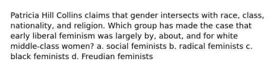 Patricia Hill Collins claims that gender intersects with race, class, nationality, and religion. Which group has made the case that early liberal feminism was largely by, about, and for white middle-class women? a. social feminists b. radical feminists c. black feminists d. Freudian feminists