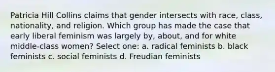 Patricia Hill Collins claims that gender intersects with race, class, nationality, and religion. Which group has made the case that early liberal feminism was largely by, about, and for white middle-class women? Select one: a. radical feminists b. black feminists c. social feminists d. Freudian feminists