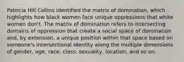 Patricia Hill Collins identified the matrix of domination, which highlights how black women face unique oppressions that white women don't. The matrix of domination refers to intersecting domains of oppression that create a social space of domination and, by extension, a unique position within that space based on someone's intersectional identity along the multiple dimensions of gender, age, race, class, sexuality, location, and so on.