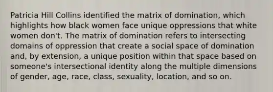 Patricia Hill Collins identified the matrix of domination, which highlights how black women face unique oppressions that white women don't. The matrix of domination refers to intersecting domains of oppression that create a social space of domination and, by extension, a unique position within that space based on someone's intersectional identity along the multiple dimensions of gender, age, race, class, sexuality, location, and so on.