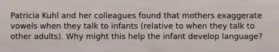 Patricia Kuhl and her colleagues found that mothers exaggerate vowels when they talk to infants (relative to when they talk to other adults). Why might this help the infant develop language?