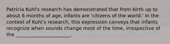 Patricia Kuhl's research has demonstrated that from birth up to about 6 months of age, infants are 'citizens of the world.' In the context of Kuhl's research, this expression conveys that infants recognize when sounds change most of the time, irrespective of the _______________________.