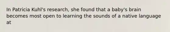 In Patricia Kuhl's research, she found that a baby's brain becomes most open to learning the sounds of a native language at