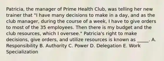 Patricia, the manager of Prime Health Club, was telling her new trainer that "I have many decisions to make in a day, and as the club manager, during the course of a week, I have to give orders to most of the 35 employees. Then there is my budget and the club resources, which I oversee." Patricia's right to make decisions, give orders, and utilize resources is known as _____. A. Responsibility B. Authority C. Power D. Delegation E. Work Specialization