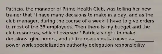 Patricia, the manager of Prime Health Club, was telling her new trainer that "I have many decisions to make in a day, and as the club manager, during the course of a week, I have to give orders to most of the 35 employees. Then there is my budget and the club resources, which I oversee." Patricia's right to make decisions, give orders, and utilize resources is known as ________. power work specialization authority delegation responsibility