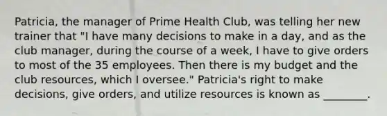 Patricia, the manager of Prime Health Club, was telling her new trainer that "I have many decisions to make in a day, and as the club manager, during the course of a week, I have to give orders to most of the 35 employees. Then there is my budget and the club resources, which I oversee." Patricia's right to make decisions, give orders, and utilize resources is known as ________.