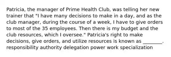 Patricia, the manager of Prime Health Club, was telling her new trainer that "I have many decisions to make in a day, and as the club manager, during the course of a week, I have to give orders to most of the 35 employees. Then there is my budget and the club resources, which I oversee." Patricia's right to make decisions, give orders, and utilize resources is known as ________. responsibility authority delegation power work specialization