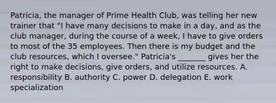 Patricia, the manager of Prime Health Club, was telling her new trainer that "I have many decisions to make in a day, and as the club manager, during the course of a week, I have to give orders to most of the 35 employees. Then there is my budget and the club resources, which I oversee." Patricia's _______ gives her the right to make decisions, give orders, and utilize resources. A. responsibility B. authority C. power D. delegation E. work specialization