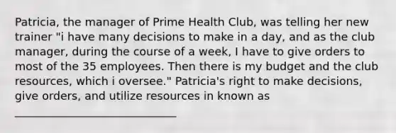 Patricia, the manager of Prime Health Club, was telling her new trainer "i have many decisions to make in a day, and as the club manager, during the course of a week, I have to give orders to most of the 35 employees. Then there is my budget and the club resources, which i oversee." Patricia's right to make decisions, give orders, and utilize resources in known as _____________________________