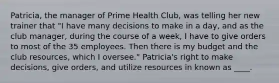 Patricia, the manager of Prime Health Club, was telling her new trainer that "I have many decisions to make in a day, and as the club manager, during the course of a week, I have to give orders to most of the 35 employees. Then there is my budget and the club resources, which I oversee." Patricia's right to make decisions, give orders, and utilize resources in known as ____.