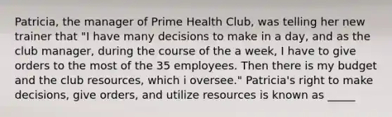 Patricia, the manager of Prime Health Club, was telling her new trainer that "I have many decisions to make in a day, and as the club manager, during the course of the a week, I have to give orders to the most of the 35 employees. Then there is my budget and the club resources, which i oversee." Patricia's right to make decisions, give orders, and utilize resources is known as _____