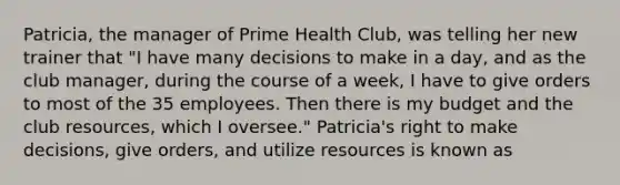 Patricia, the manager of Prime Health Club, was telling her new trainer that "I have many decisions to make in a day, and as the club manager, during the course of a week, I have to give orders to most of the 35 employees. Then there is my budget and the club resources, which I oversee." Patricia's right to make decisions, give orders, and utilize resources is known as