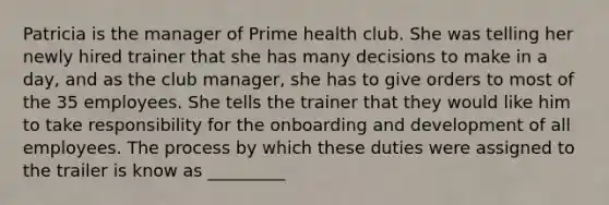 Patricia is the manager of Prime health club. She was telling her newly hired trainer that she has many decisions to make in a day, and as the club manager, she has to give orders to most of the 35 employees. She tells the trainer that they would like him to take responsibility for the onboarding and development of all employees. The process by which these duties were assigned to the trailer is know as _________