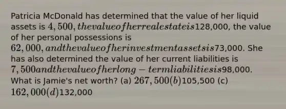 Patricia McDonald has determined that the value of her liquid assets is 4,500, the value of her real estate is128,000, the value of her personal possessions is 62,000, and the value of her investment assets is73,000. She has also determined the value of her current liabilities is 7,500 and the value of her long-term liabilities is98,000. What is Jamie's net worth? (a) 267,500 (b)105,500 (c) 162,000 (d)132,000