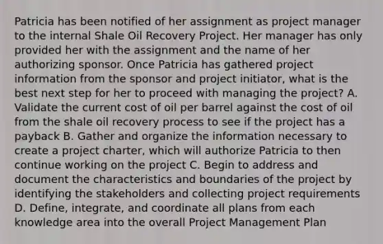 Patricia has been notified of her assignment as project manager to the internal Shale Oil Recovery Project. Her manager has only provided her with the assignment and the name of her authorizing sponsor. Once Patricia has gathered project information from the sponsor and project initiator, what is the best next step for her to proceed with managing the project? A. Validate the current cost of oil per barrel against the cost of oil from the shale oil recovery process to see if the project has a payback B. Gather and organize the information necessary to create a project charter, which will authorize Patricia to then continue working on the project C. Begin to address and document the characteristics and boundaries of the project by identifying the stakeholders and collecting project requirements D. Define, integrate, and coordinate all plans from each knowledge area into the overall Project Management Plan