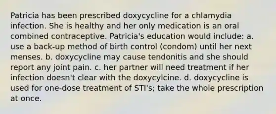 Patricia has been prescribed doxycycline for a chlamydia infection. She is healthy and her only medication is an oral combined contraceptive. Patricia's education would include: a. use a back-up method of birth control (condom) until her next menses. b. doxycycline may cause tendonitis and she should report any joint pain. c. her partner will need treatment if her infection doesn't clear with the doxycylcine. d. doxycycline is used for one-dose treatment of STI's; take the whole prescription at once.