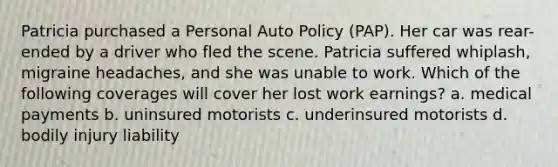 Patricia purchased a Personal Auto Policy (PAP). Her car was rear-ended by a driver who fled the scene. Patricia suffered whiplash, migraine headaches, and she was unable to work. Which of the following coverages will cover her lost work earnings? a. medical payments b. uninsured motorists c. underinsured motorists d. bodily injury liability