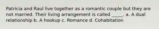 Patricia and Raul live together as a romantic couple but they are not married. Their living arrangement is called _____. a. A dual relationship b. A hookup c. Romance d. Cohabitation