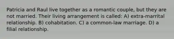 Patricia and Raul live together as a romantic couple, but they are not married. Their living arrangement is called: A) extra-marrital relationship. B) cohabitation. C) a common-law marriage. D) a filial relationship.