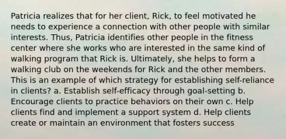 Patricia realizes that for her client, Rick, to feel motivated he needs to experience a connection with other people with similar interests. Thus, Patricia identifies other people in the fitness center where she works who are interested in the same kind of walking program that Rick is. Ultimately, she helps to form a walking club on the weekends for Rick and the other members. This is an example of which strategy for establishing self-reliance in clients? a. Establish self-efficacy through goal-setting b. Encourage clients to practice behaviors on their own c. Help clients find and implement a support system d. Help clients create or maintain an environment that fosters success