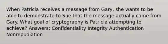 When Patricia receives a message from Gary, she wants to be able to demonstrate to Sue that the message actually came from Gary. What goal of cryptography is Patricia attempting to achieve? Answers: Confidentiality Integrity Authentication Nonrepudiation