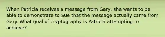 When Patricia receives a message from Gary, she wants to be able to demonstrate to Sue that the message actually came from Gary. What goal of cryptography is Patricia attempting to achieve?