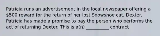 Patricia runs an advertisement in the local newspaper offering a 500 reward for the return of her lost Snowshoe cat, Dexter. Patricia has made a promise to pay the person who performs the act of returning Dexter. This is a(n) __________ contract