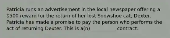 Patricia runs an advertisement in the local newspaper offering a 500 reward for the return of her lost Snowshoe cat, Dexter. Patricia has made a promise to pay the person who performs the act of returning Dexter. This is a(n) __________ contract.