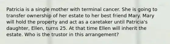 Patricia is a single mother with terminal cancer. She is going to transfer ownership of her estate to her best friend Mary. Mary will hold the property and act as a caretaker until Patricia's daughter, Ellen, turns 25. At that time Ellen will inherit the estate. Who is the trustor in this arrangement?