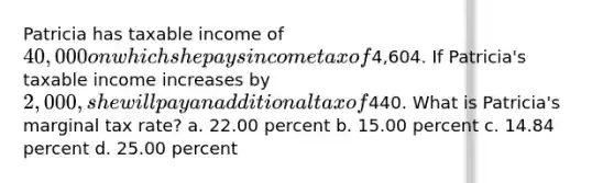 Patricia has taxable income of 40,000 on which she pays income tax of4,604. If Patricia's taxable income increases by 2,000, she will pay an additional tax of440. What is Patricia's marginal tax rate? a. 22.00 percent b. 15.00 percent c. 14.84 percent d. 25.00 percent