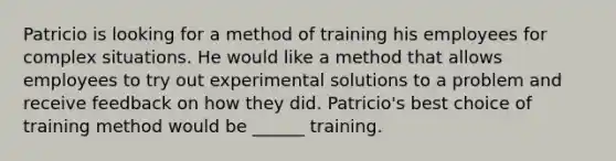 Patricio is looking for a method of training his employees for complex situations. He would like a method that allows employees to try out experimental solutions to a problem and receive feedback on how they did. Patricio's best choice of training method would be ______ training.