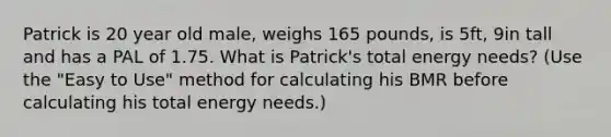 Patrick is 20 year old male, weighs 165 pounds, is 5ft, 9in tall and has a PAL of 1.75. What is Patrick's total energy needs? (Use the "Easy to Use" method for calculating his BMR before calculating his total energy needs.)