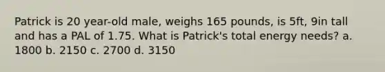 Patrick is 20 year-old male, weighs 165 pounds, is 5ft, 9in tall and has a PAL of 1.75. What is Patrick's total energy needs? a. 1800 b. 2150 c. 2700 d. 3150