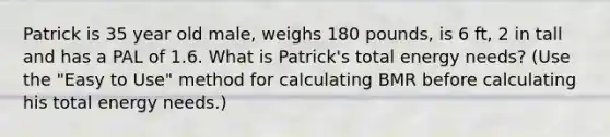 Patrick is 35 year old male, weighs 180 pounds, is 6 ft, 2 in tall and has a PAL of 1.6. What is Patrick's total energy needs? (Use the "Easy to Use" method for calculating BMR before calculating his total energy needs.)