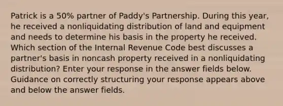 Patrick is a 50% partner of Paddy's Partnership. During this year, he received a nonliquidating distribution of land and equipment and needs to determine his basis in the property he received. Which section of the Internal Revenue Code best discusses a partner's basis in noncash property received in a nonliquidating distribution? Enter your response in the answer fields below. Guidance on correctly structuring your response appears above and below the answer fields.