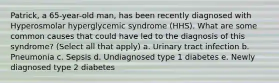 Patrick, a 65-year-old man, has been recently diagnosed with Hyperosmolar hyperglycemic syndrome (HHS). What are some common causes that could have led to the diagnosis of this syndrome? (Select all that apply) a. Urinary tract infection b. Pneumonia c. Sepsis d. Undiagnosed type 1 diabetes e. Newly diagnosed type 2 diabetes