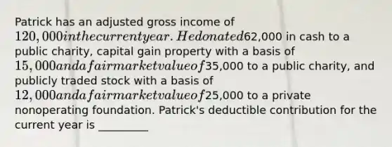 Patrick has an adjusted gross income of 120,000 in the current year. He donated62,000 in cash to a public charity, capital gain property with a basis of 15,000 and a fair market value of35,000 to a public charity, and publicly traded stock with a basis of 12,000 and a fair market value of25,000 to a private nonoperating foundation. Patrick's deductible contribution for the current year is _________