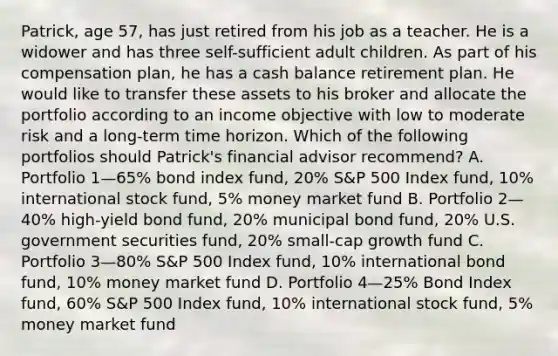 Patrick, age 57, has just retired from his job as a teacher. He is a widower and has three self-sufficient adult children. As part of his compensation plan, he has a cash balance retirement plan. He would like to transfer these assets to his broker and allocate the portfolio according to an income objective with low to moderate risk and a long-term time horizon. Which of the following portfolios should Patrick's financial advisor recommend? A. Portfolio 1—65% bond index fund, 20% S&P 500 Index fund, 10% international stock fund, 5% money market fund B. Portfolio 2—40% high-yield bond fund, 20% municipal bond fund, 20% U.S. government securities fund, 20% small-cap growth fund C. Portfolio 3—80% S&P 500 Index fund, 10% international bond fund, 10% money market fund D. Portfolio 4—25% Bond Index fund, 60% S&P 500 Index fund, 10% international stock fund, 5% money market fund