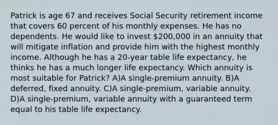 Patrick is age 67 and receives Social Security retirement income that covers 60 percent of his monthly expenses. He has no dependents. He would like to invest 200,000 in an annuity that will mitigate inflation and provide him with the highest monthly income. Although he has a 20-year table life expectancy, he thinks he has a much longer life expectancy. Which annuity is most suitable for Patrick? A)A single-premium annuity. B)A deferred, fixed annuity. C)A single-premium, variable annuity. D)A single-premium, variable annuity with a guaranteed term equal to his table life expectancy.