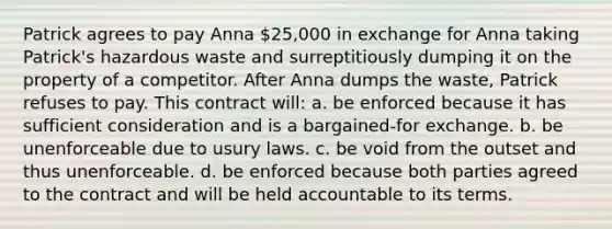 Patrick agrees to pay Anna 25,000 in exchange for Anna taking Patrick's hazardous waste and surreptitiously dumping it on the property of a competitor. After Anna dumps the waste, Patrick refuses to pay. This contract will: a. be enforced because it has sufficient consideration and is a bargained-for exchange. b. be unenforceable due to usury laws. c. be void from the outset and thus unenforceable. d. be enforced because both parties agreed to the contract and will be held accountable to its terms.