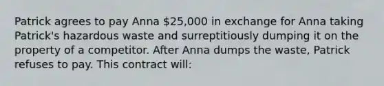 Patrick agrees to pay Anna 25,000 in exchange for Anna taking Patrick's hazardous waste and surreptitiously dumping it on the property of a competitor. After Anna dumps the waste, Patrick refuses to pay. This contract will: