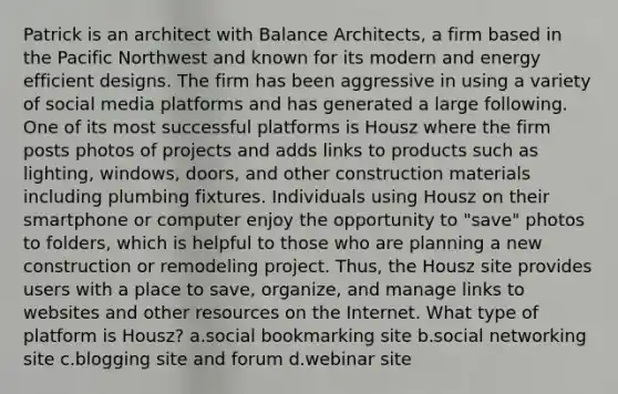 Patrick is an architect with Balance Architects, a firm based in the Pacific Northwest and known for its modern and energy efficient designs. The firm has been aggressive in using a variety of social media platforms and has generated a large following. One of its most successful platforms is Housz where the firm posts photos of projects and adds links to products such as lighting, windows, doors, and other construction materials including plumbing fixtures. Individuals using Housz on their smartphone or computer enjoy the opportunity to "save" photos to folders, which is helpful to those who are planning a new construction or remodeling project. Thus, the Housz site provides users with a place to save, organize, and manage links to websites and other resources on the Internet. What type of platform is Housz? a.social bookmarking site b.social networking site c.blogging site and forum d.webinar site