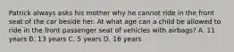 Patrick always asks his mother why he cannot ride in the front seat of the car beside her. At what age can a child be allowed to ride in the front passenger seat of vehicles with airbags? A. 11 years B. 13 years C. 5 years D. 16 years