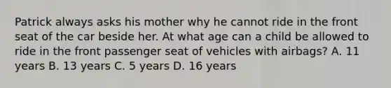 Patrick always asks his mother why he cannot ride in the front seat of the car beside her. At what age can a child be allowed to ride in the front passenger seat of vehicles with airbags? A. 11 years B. 13 years C. 5 years D. 16 years