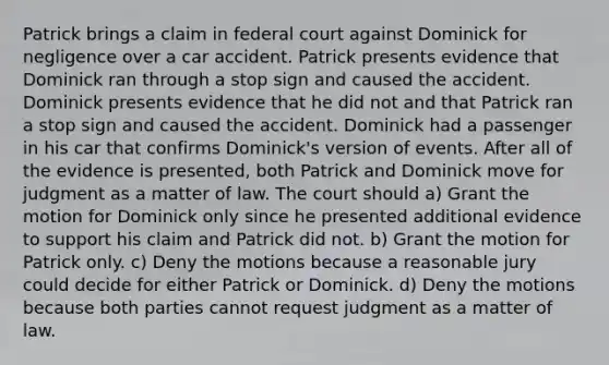 Patrick brings a claim in federal court against Dominick for negligence over a car accident. Patrick presents evidence that Dominick ran through a stop sign and caused the accident. Dominick presents evidence that he did not and that Patrick ran a stop sign and caused the accident. Dominick had a passenger in his car that confirms Dominick's version of events. After all of the evidence is presented, both Patrick and Dominick move for judgment as a matter of law. The court should a) Grant the motion for Dominick only since he presented additional evidence to support his claim and Patrick did not. b) Grant the motion for Patrick only. c) Deny the motions because a reasonable jury could decide for either Patrick or Dominick. d) Deny the motions because both parties cannot request judgment as a matter of law.