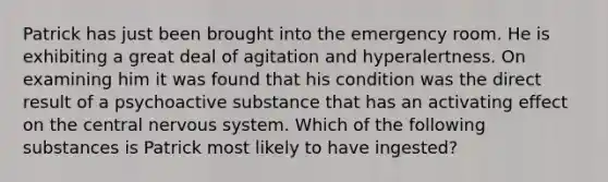 Patrick has just been brought into the emergency room. He is exhibiting a great deal of agitation and hyperalertness. On examining him it was found that his condition was the direct result of a psychoactive substance that has an activating effect on the central nervous system. Which of the following substances is Patrick most likely to have ingested?