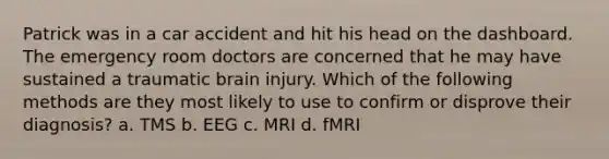 Patrick was in a car accident and hit his head on the dashboard. The emergency room doctors are concerned that he may have sustained a traumatic brain injury. Which of the following methods are they most likely to use to confirm or disprove their diagnosis? a. TMS b. EEG c. MRI d. fMRI